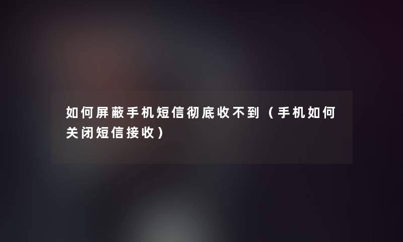 如何屏蔽手机短信彻底收不到（手机如何关闭短信接收）