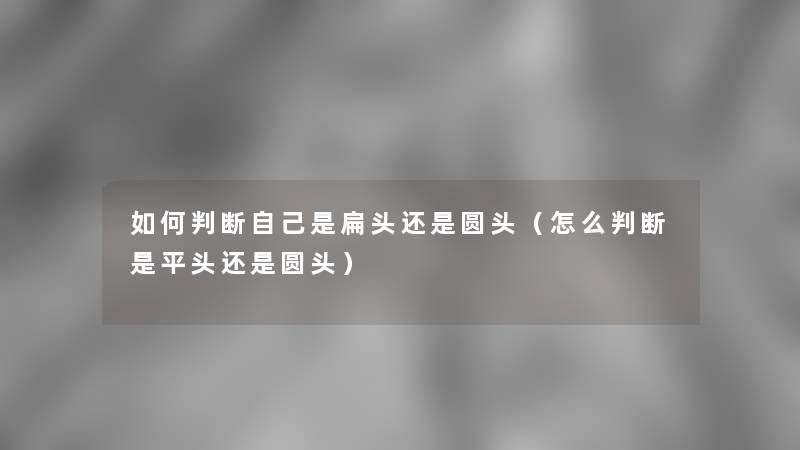 如何判断自己是扁头还是圆头(怎么判断是平头还是圆头) 如何判断自己是扁头还是圆头(怎么判断是平头还是圆头)