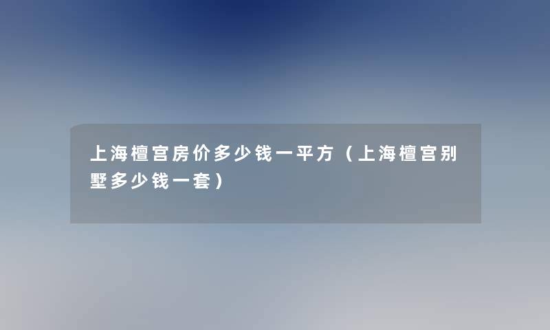上海檀宫房价多少钱一平方(上海檀宫别墅多少钱一套) 上海檀宫房价多少钱一平方(上海檀宫别墅多少钱一套)