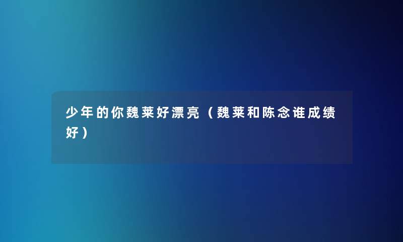 少年的你魏莱好漂亮(魏莱和陈念谁成绩好) 少年的你魏莱好漂亮(魏莱和陈念谁成绩好)