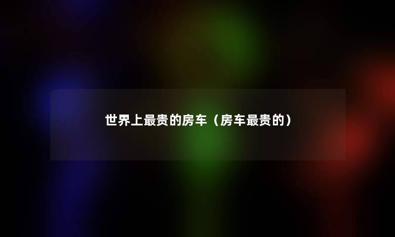 世界上贵的房车(房车贵的) 世界上贵的房车(房车贵的)