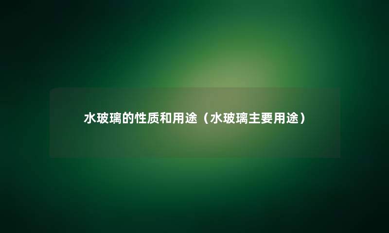 水玻璃的性质和用途(水玻璃主要用途) 水玻璃的性质和用途(水玻璃主要用途)