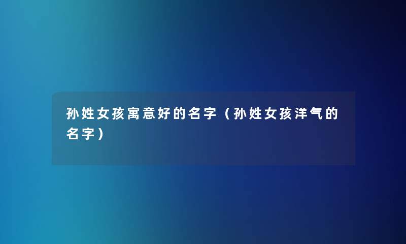 孙姓女孩寓意好的名字(孙姓女孩洋气的名字) 孙姓女孩寓意好的名字(孙姓女孩洋气的名字)