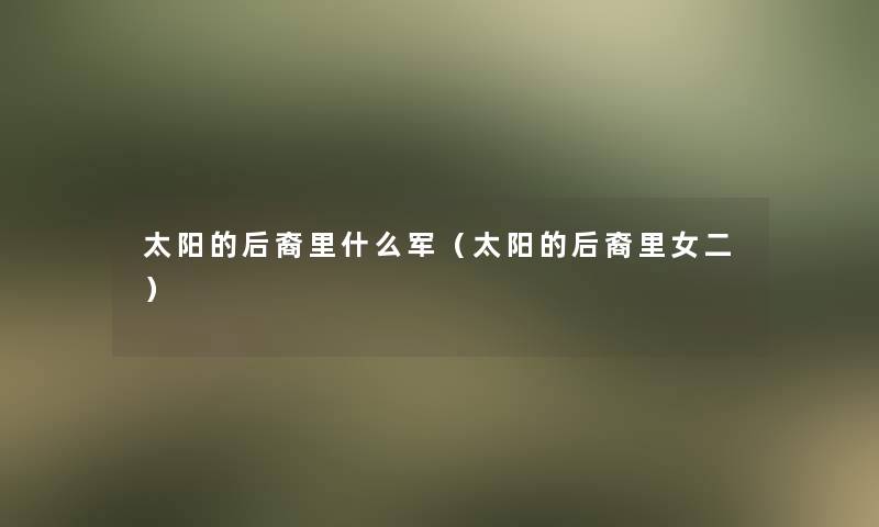 太阳的后裔里什么军(太阳的后裔里女二) 太阳的后裔里什么军(太阳的后裔里女二)