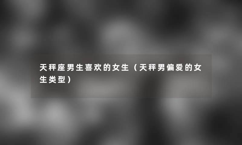 天秤座男生喜欢的女生(天秤男偏爱的女生类型) 天秤座男生喜欢的女生(天秤男偏爱的女生类型)