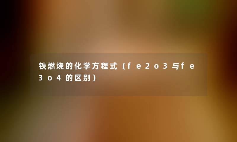 铁燃烧的化学方程式(fe2o3与fe3o4的区别) 铁燃烧的化学方程式(fe2o3与fe3o4的区别)