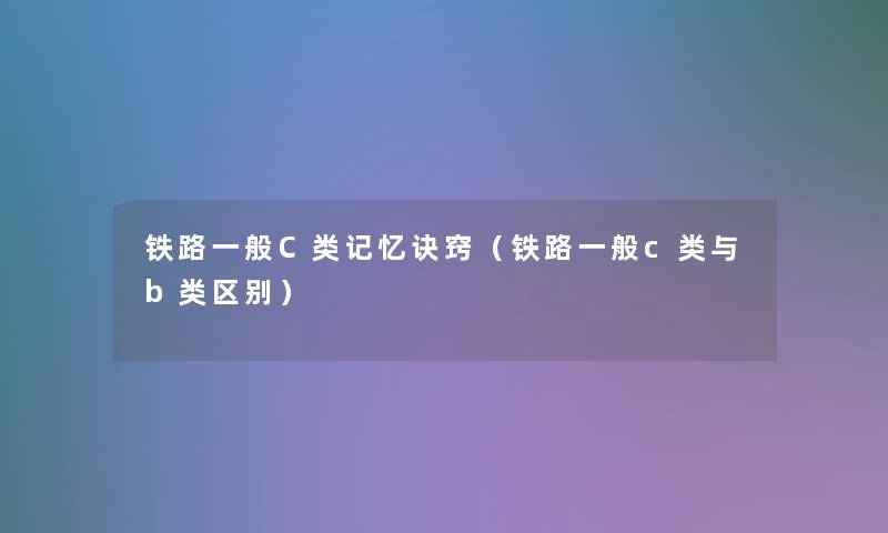铁路一般C类记忆诀窍(铁路一般c类与b类区别) 铁路一般C类记忆诀窍(铁路一般c类与b类区别)