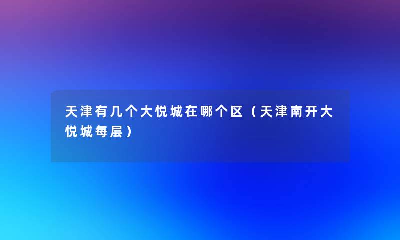 天津有几个大悦城在哪个区(天津南开大悦城每层) 天津有几个大悦城在哪个区(天津南开大悦城每层)