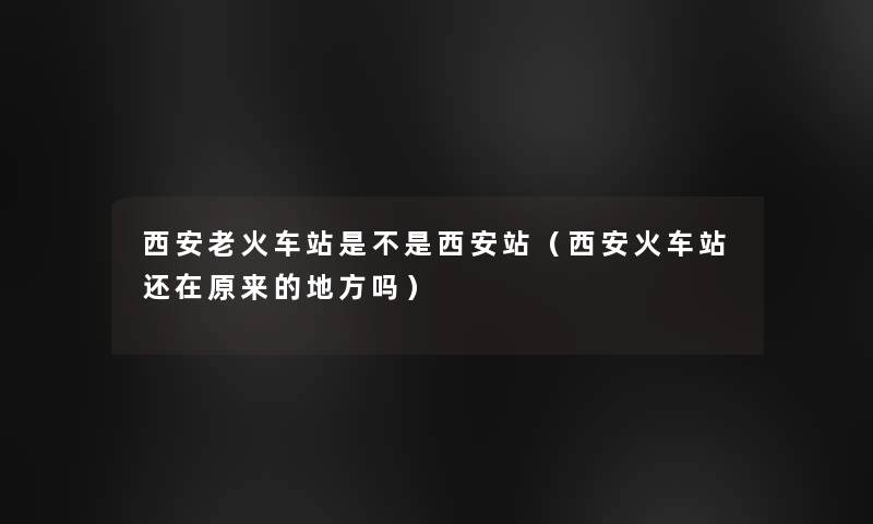 西安老火车站是不是西安站(西安火车站还在原来的地方吗) 西安老火车站是不是西安站(西安火车站还在原来的地方吗)