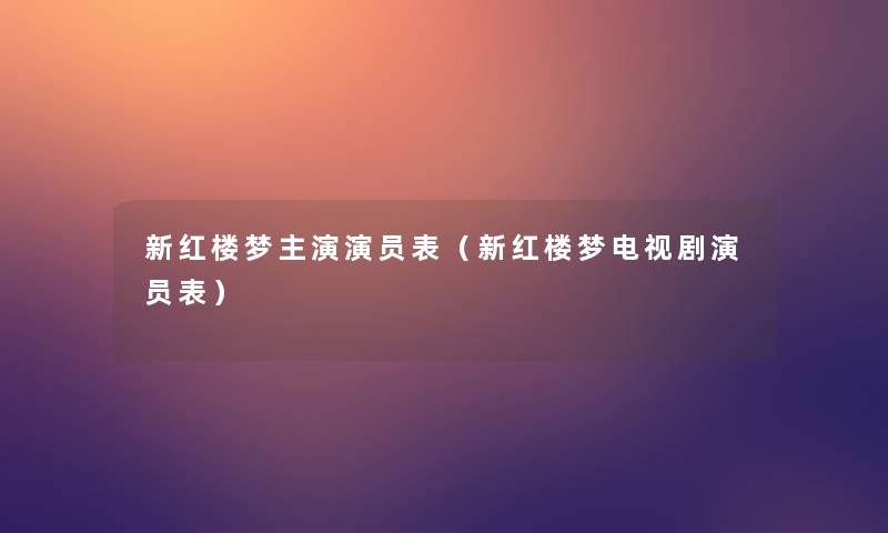 新红楼梦主演演员表(新红楼梦电视剧演员表) 新红楼梦主演演员表(新红楼梦电视剧演员表)