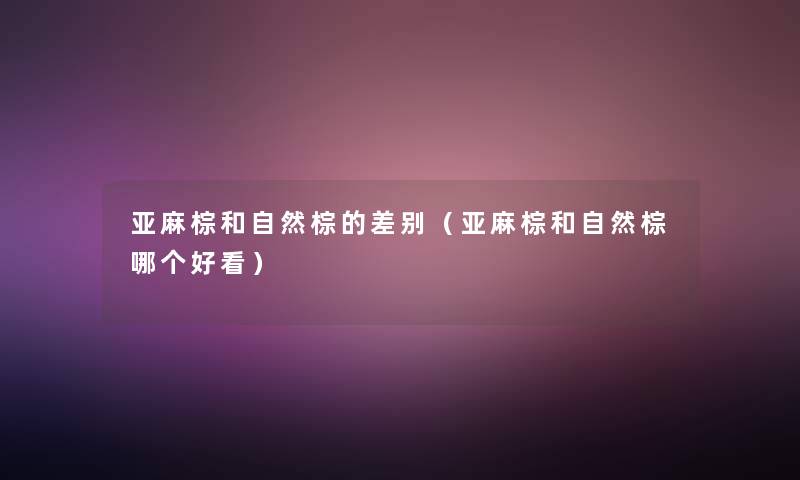 亚麻棕和自然棕的差别(亚麻棕和自然棕哪个好看) 亚麻棕和自然棕的差别(亚麻棕和自然棕哪个好看)