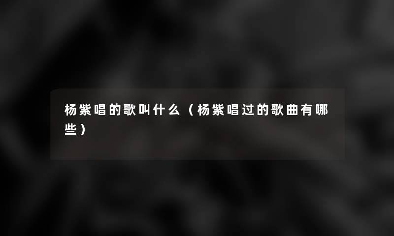 杨紫唱的歌叫什么(杨紫唱过的歌曲有哪些) 杨紫唱的歌叫什么(杨紫唱过的歌曲有哪些)