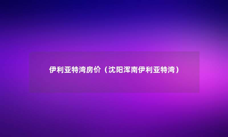 伊利亚特湾房价(沈阳浑南伊利亚特湾) 伊利亚特湾房价(沈阳浑南伊利亚特湾)