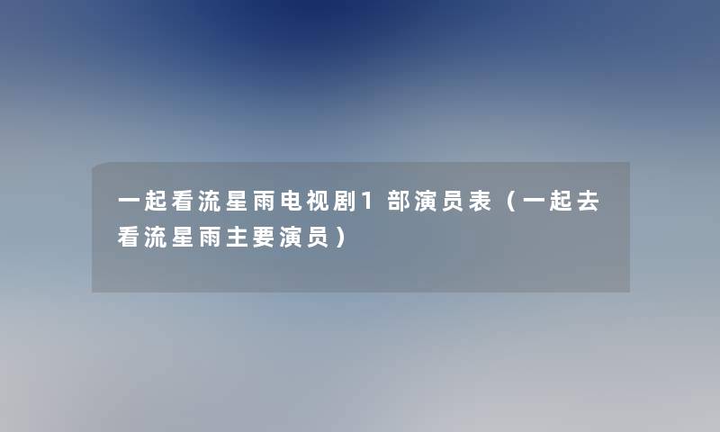 一起看流星雨电视剧1部演员表(一起去看流星雨主要演员) 一起看流星雨电视剧1部演员表(一起去看流星雨主要演员)