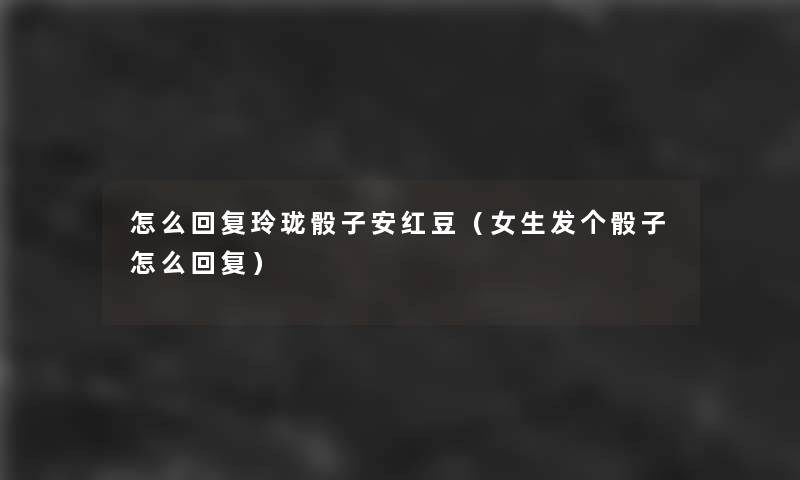 怎么回复玲珑骰子安红豆(女生发个骰子怎么回复) 怎么回复玲珑骰子安红豆(女生发个骰子怎么回复)