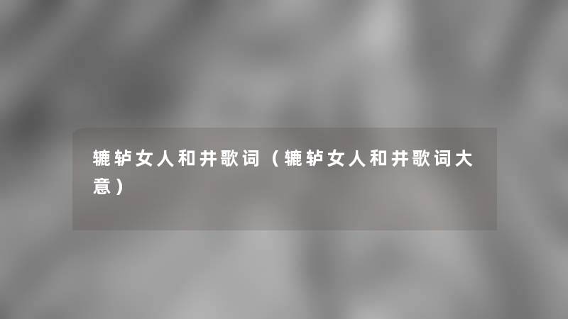 辘轳女人和井歌词(辘轳女人和井歌词大意) 辘轳女人和井歌词(辘轳女人和井歌词大意)