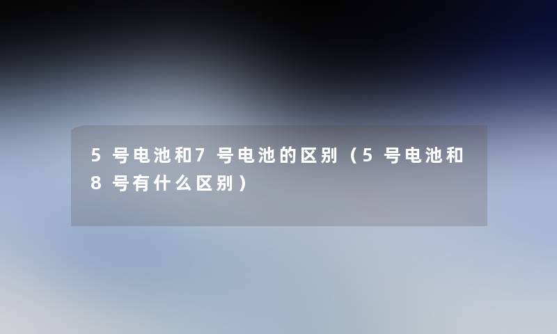 5号电池和7号电池的区别(5号电池和8号有什么区别) 5号电池和7号电池的区别(5号电池和8号有什么区别)