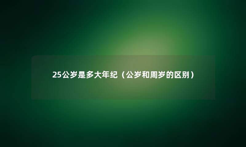 25公岁是多大年纪(公岁和周岁的区别) 25公岁是多大年纪(公岁和周岁的区别)