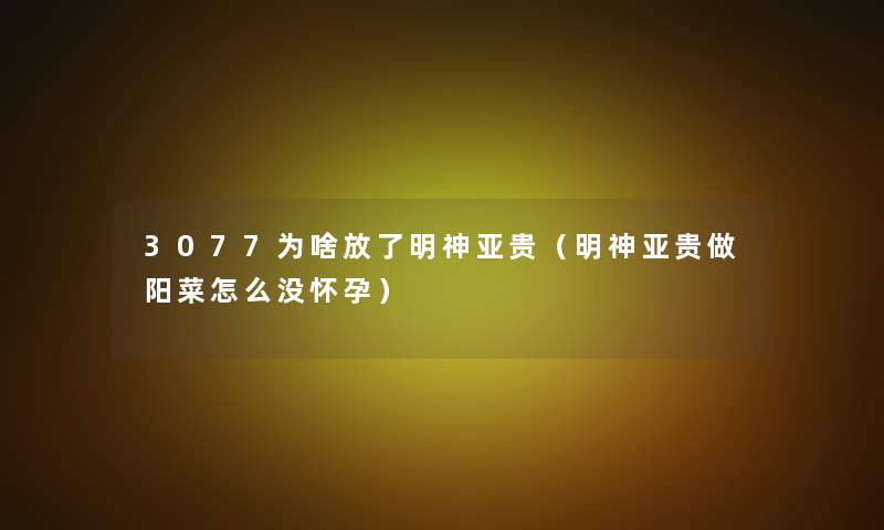 3077为啥放了明神亚贵(明神亚贵做阳菜怎么没怀孕) 3077为啥放了明神亚贵(明神亚贵做阳菜怎么没怀孕)
