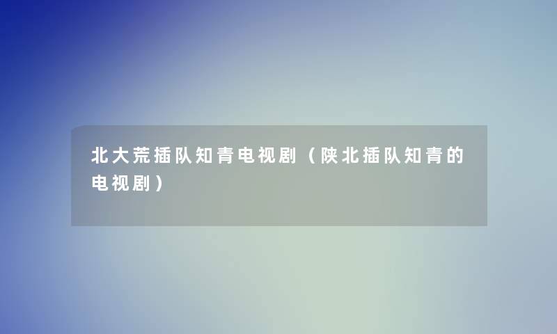 北大荒插队知青电视剧(陕北插队知青的电视剧) 北大荒插队知青电视剧(陕北插队知青的电视剧)