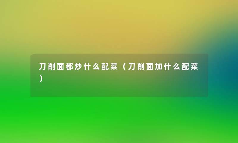 刀削面都炒什么配菜(刀削面加什么配菜) 刀削面都炒什么配菜(刀削面加什么配菜)
