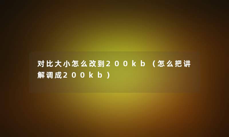对比大小怎么改到200kb(怎么把讲解调成200kb) 对比大小怎么改到200kb(怎么把讲解调成200kb)