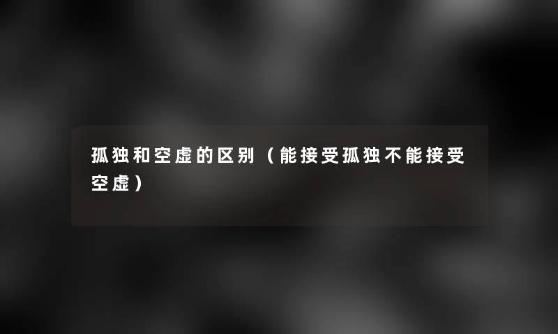 孤独和空虚的区别(能接受孤独不能接受空虚) 孤独和空虚的区别(能接受孤独不能接受空虚)