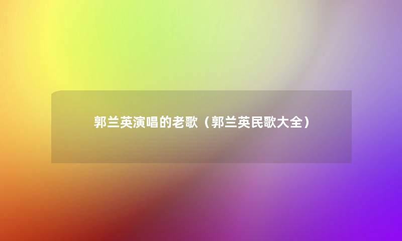 郭兰英演唱的老歌（郭兰英民歌大全）