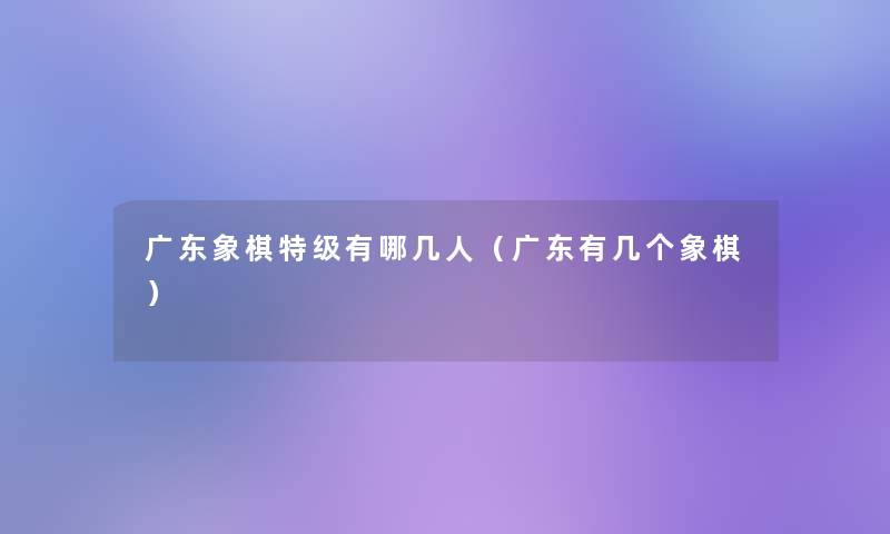 广东象棋特级有哪几人（广东有几个象棋）