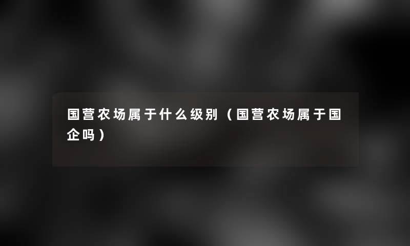国营农场属于什么级别（国营农场属于国企吗）