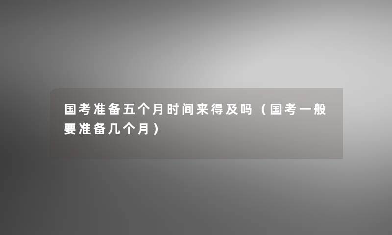 国考准备五个月时间来得及吗（国考一般要准备几个月）