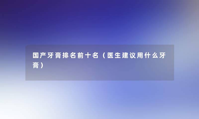 国产牙膏推荐前十名(医生建议用什么牙膏) 国产牙膏推荐前十名(医生建议用什么牙膏)