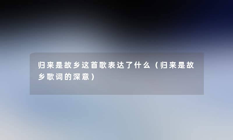 归来是故乡这首歌表达了什么(归来是故乡歌词的深意) 归来是故乡这首歌表达了什么(归来是故乡歌词的深意)