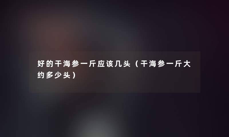 好的干海参一斤应该几头(干海参一斤大约多少头) 好的干海参一斤应该几头(干海参一斤大约多少头)