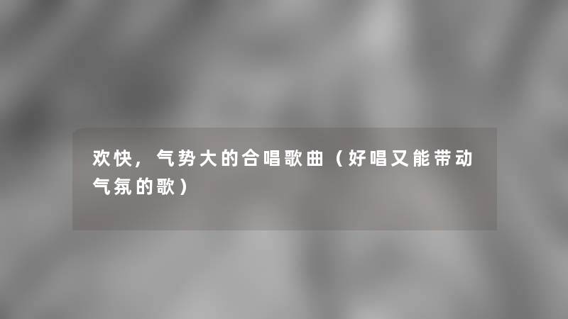 欢快,气势大的合唱歌曲(好唱又能带动气氛的歌) 欢快,气势大的合唱歌曲(好唱又能带动气氛的歌)