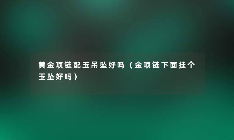 黄金项链配玉吊坠好吗(金项链下面挂个玉坠好吗) 黄金项链配玉吊坠好吗(金项链下面挂个玉坠好吗)