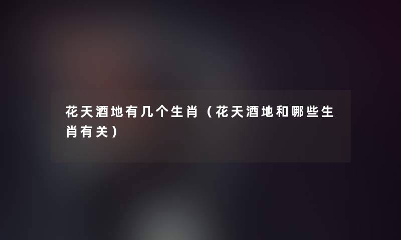 花天酒地有几个生肖(花天酒地和哪些生肖有关) 花天酒地有几个生肖(花天酒地和哪些生肖有关)