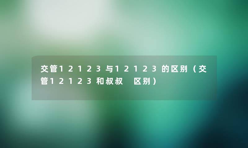 交管12123与12123的区别(交管12123和叔叔 区别) 交管12123与12123的区别(交管12123和叔叔 区别)