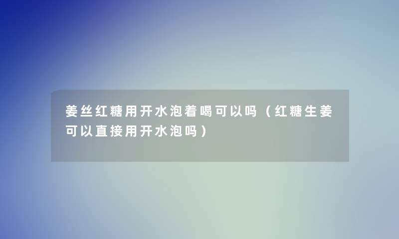 姜丝红糖用开水泡着喝可以吗（红糖生姜可以直接用开水泡吗）