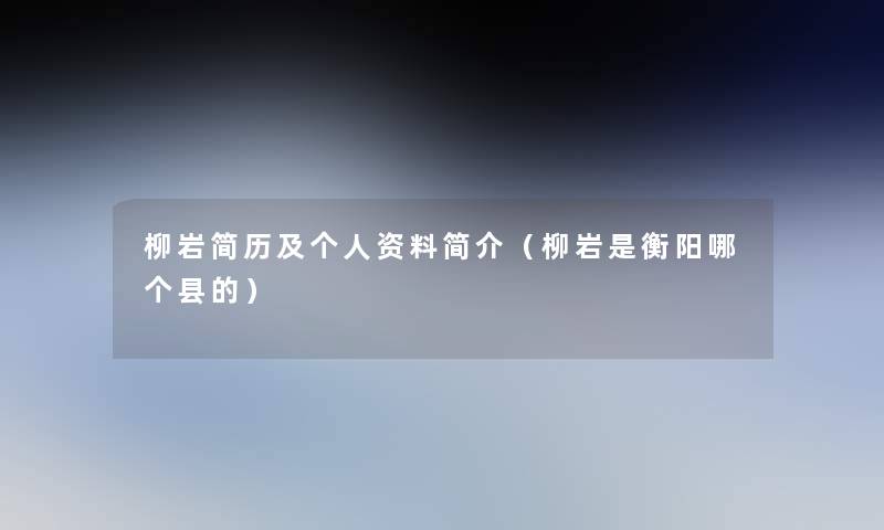 柳岩简历及个人资料简介（柳岩是衡阳哪个县的）