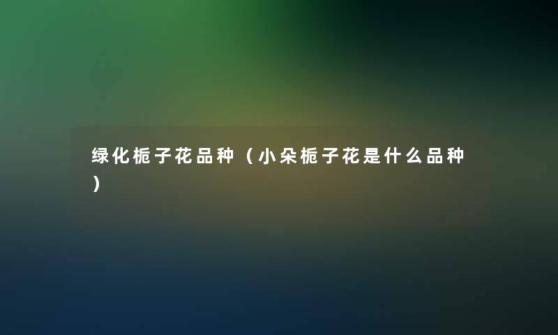 绿化栀子花品种(小朵栀子花是什么品种) 绿化栀子花品种(小朵栀子花是什么品种)