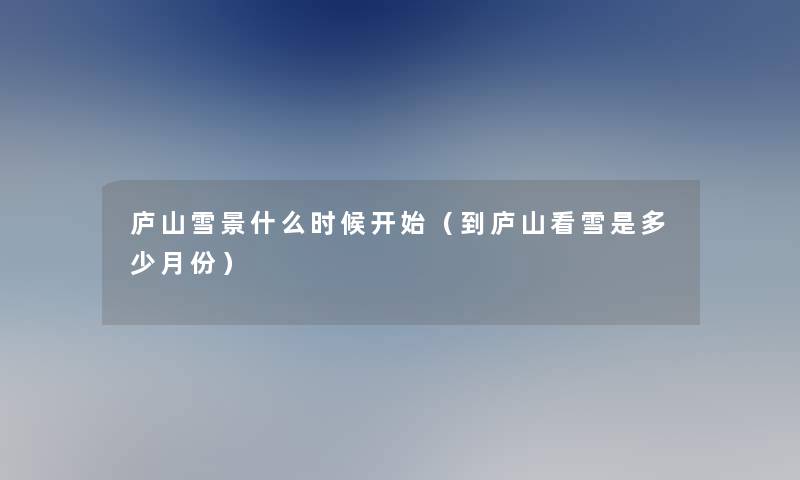 庐山雪景什么时候开始(到庐山看雪是多少月份) 庐山雪景什么时候开始(到庐山看雪是多少月份)