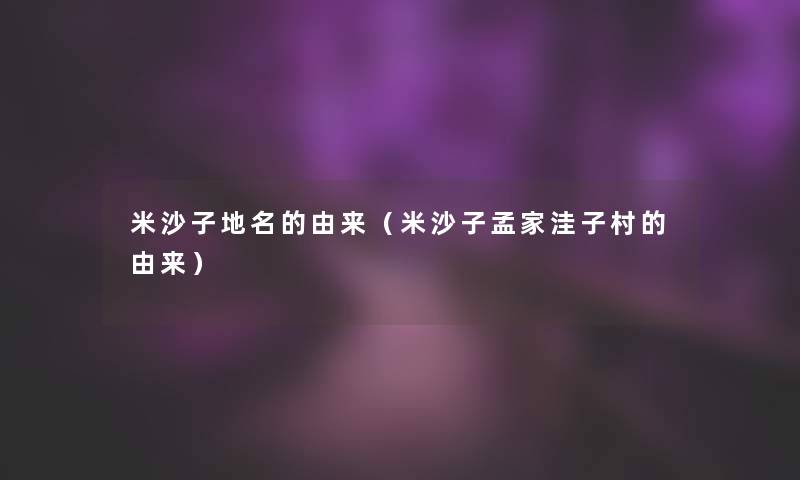 米沙子地名的由来(米沙子孟家洼子村的由来) 米沙子地名的由来(米沙子孟家洼子村的由来)