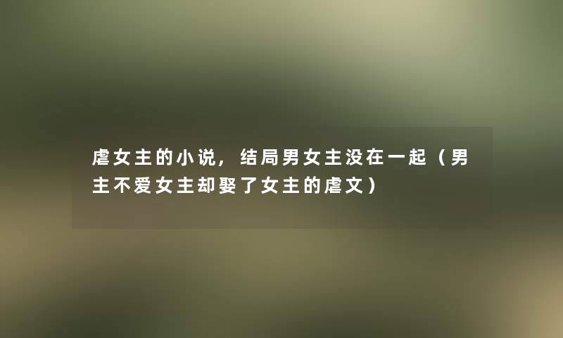 虐女主的小说,结局男女主没在一起(男主不爱女主却娶了女主的虐文) 虐女主的小说,结局男女主没在一起(男主不爱女主却娶了女主的虐文)