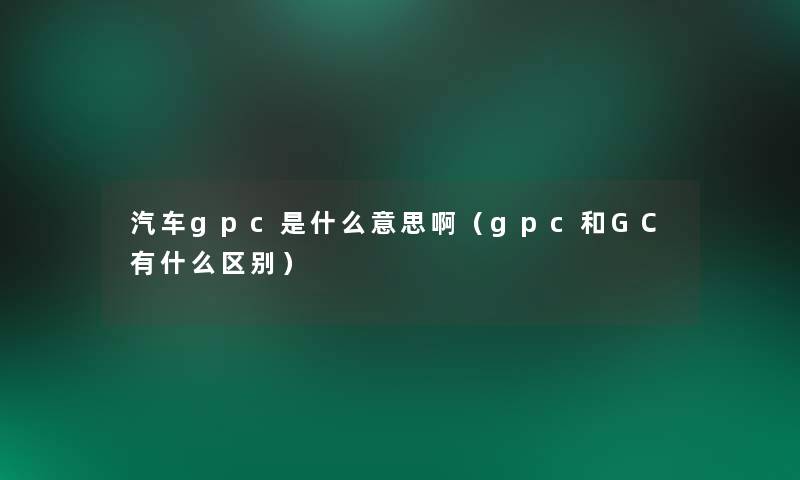 汽车gpc是什么意思啊（gpc和GC有什么区别）