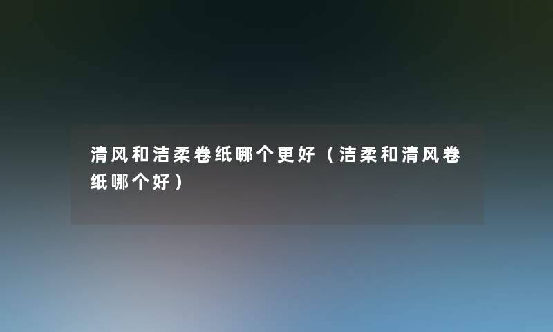 清风和洁柔卷纸哪个更好(洁柔和清风卷纸哪个好) 清风和洁柔卷纸哪个更好(洁柔和清风卷纸哪个好)