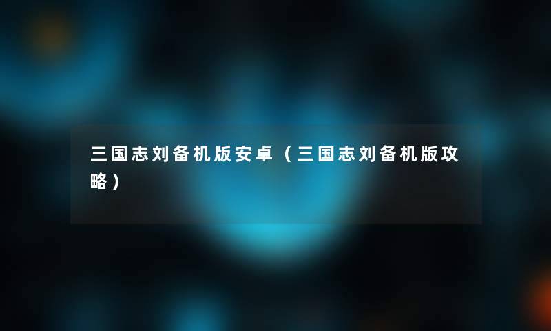 三国志刘备机版安卓（三国志刘备机版攻略）