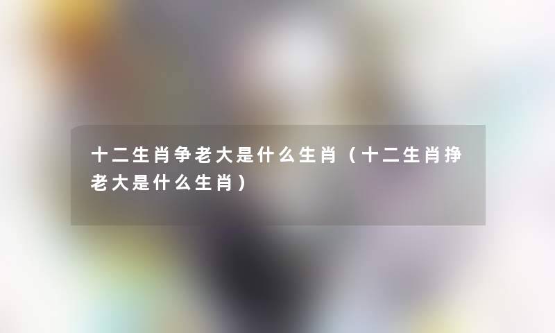 十二生肖争老大是什么生肖(十二生肖挣老大是什么生肖) 十二生肖争老大是什么生肖(十二生肖挣老大是什么生肖)