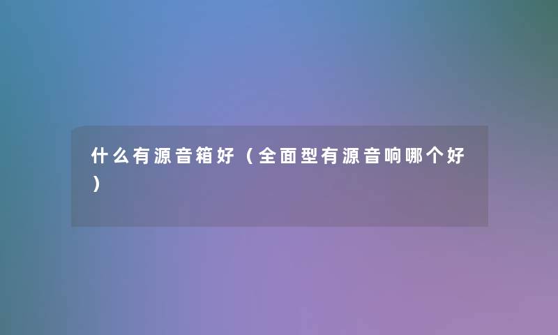 什么有源音箱好(全面型有源音响哪个好) 什么有源音箱好(全面型有源音响哪个好)