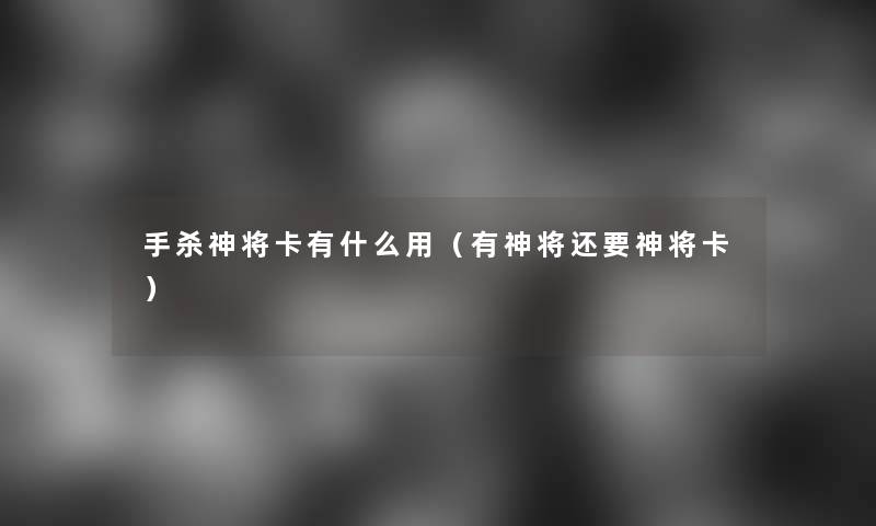 手杀神将卡有什么用(有神将还要神将卡) 手杀神将卡有什么用(有神将还要神将卡)